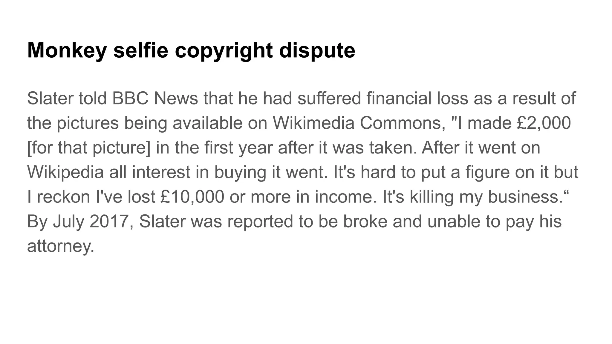 Monkey selfie copyright dispute
Slater told BBC News that he had suffered financial loss as a result of
the pictures being available on Wikimedia Commons, "I made £2,000
[for that picture] in the first year after it was taken. After it went on
Wikipedia all interest in buying it went. It's hard to put a figure on it but
I reckon I've lost £10,000 or more in income. It's killing my business.“
By July 2017, Slater was reported to be broke and unable to pay his
attorney.
 