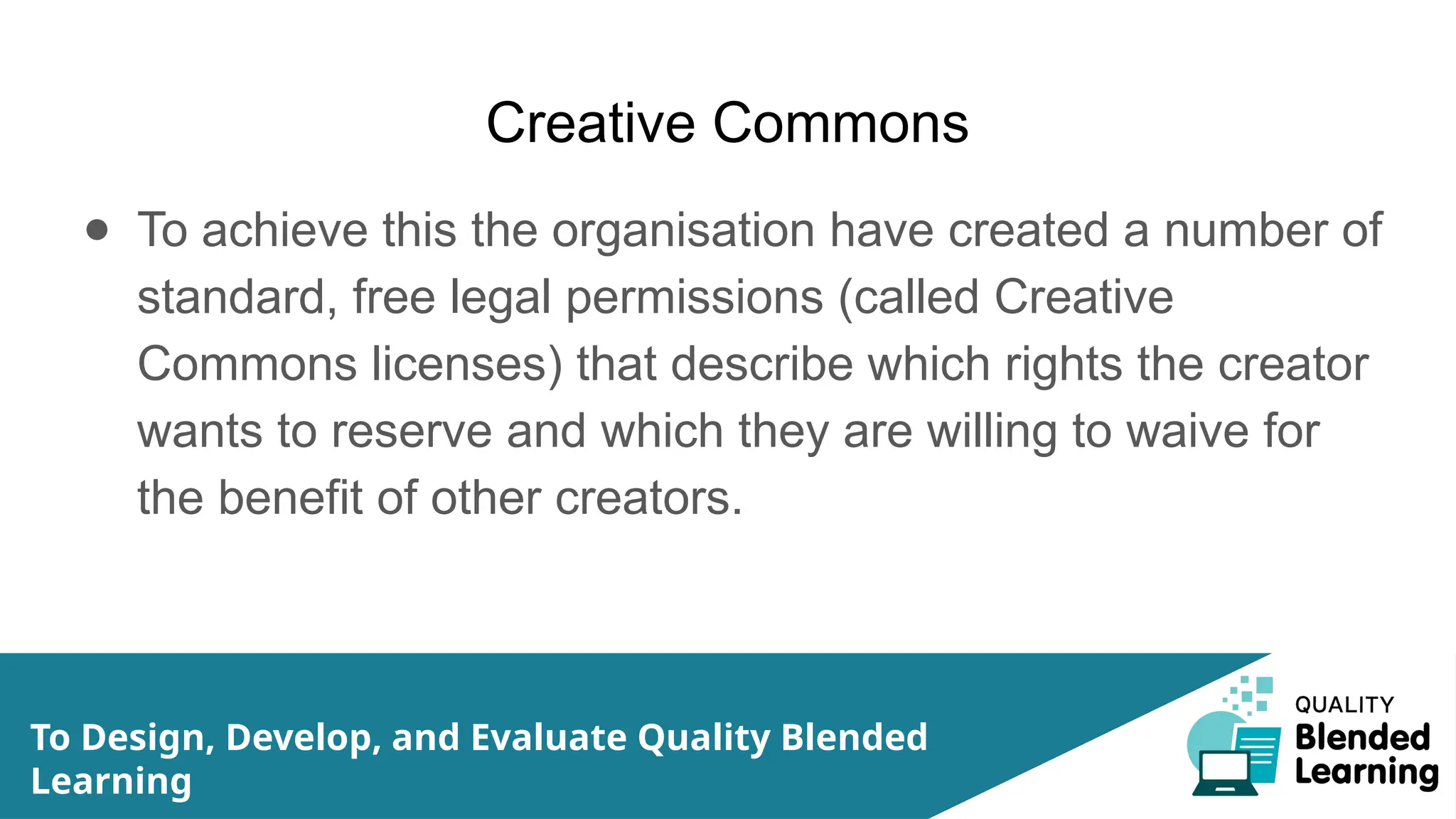 Creative Commons
● To achieve this the organisation have created a number of
standard, free legal permissions (called Creative
Commons licenses) that describe which rights the creator
wants to reserve and which they are willing to waive for
the benefit of other creators.
To Design, Develop, and Evaluate Quality Blended
Learning
 