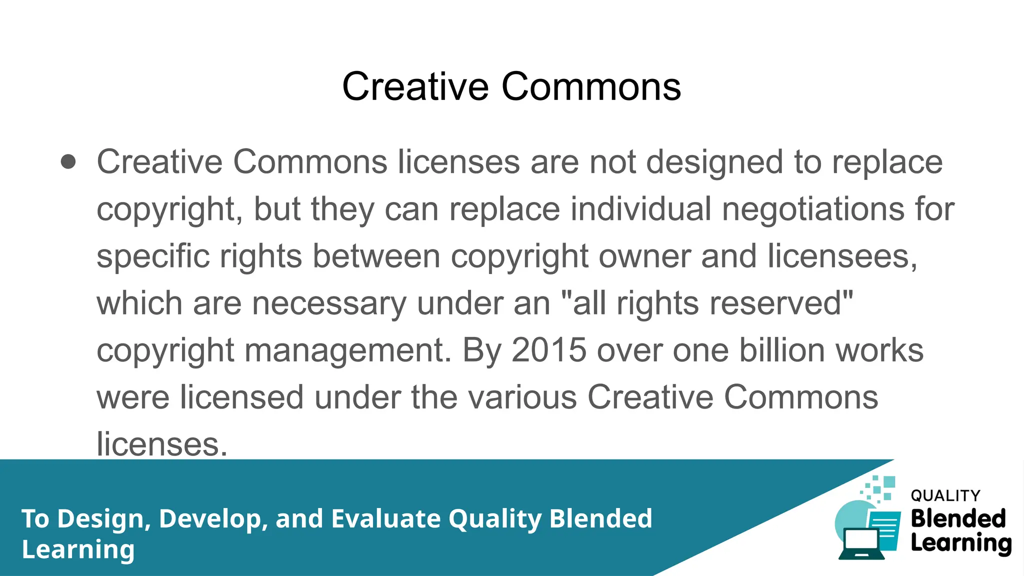 Creative Commons
● Creative Commons licenses are not designed to replace
copyright, but they can replace individual negotiations for
specific rights between copyright owner and licensees,
which are necessary under an "all rights reserved"
copyright management. By 2015 over one billion works
were licensed under the various Creative Commons
licenses.
To Design, Develop, and Evaluate Quality Blended
Learning
 