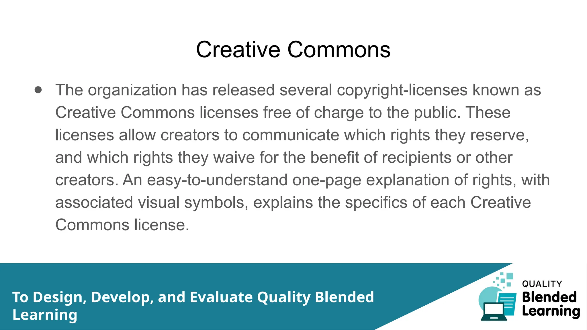 Creative Commons
● The organization has released several copyright-licenses known as
Creative Commons licenses free of charge to the public. These
licenses allow creators to communicate which rights they reserve,
and which rights they waive for the benefit of recipients or other
creators. An easy-to-understand one-page explanation of rights, with
associated visual symbols, explains the specifics of each Creative
Commons license.
To Design, Develop, and Evaluate Quality Blended
Learning
 