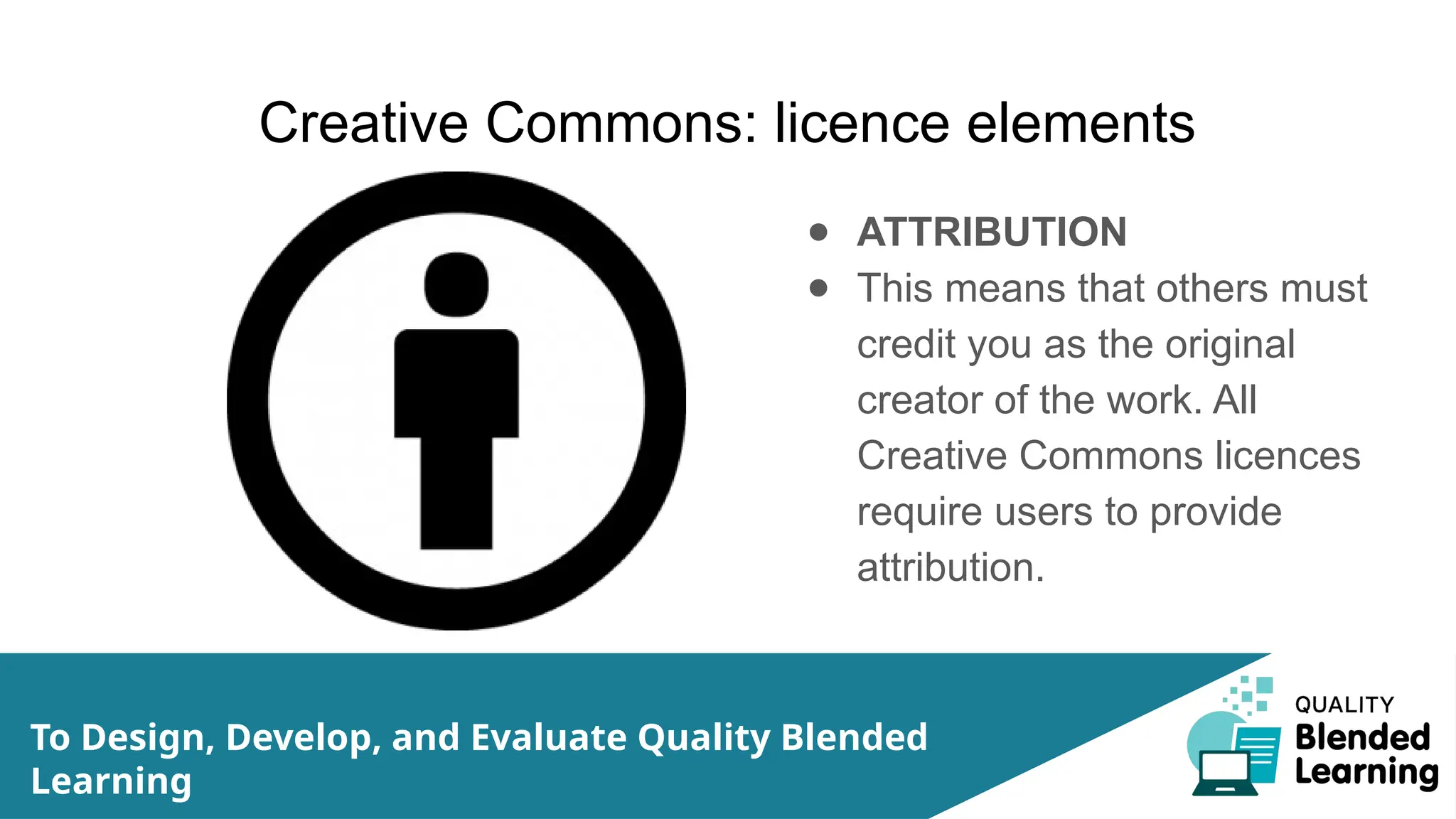 Creative Commons: licence elements
● ATTRIBUTION
● This means that others must
credit you as the original
creator of the work. All
Creative Commons licences
require users to provide
attribution.
To Design, Develop, and Evaluate Quality Blended
Learning
 