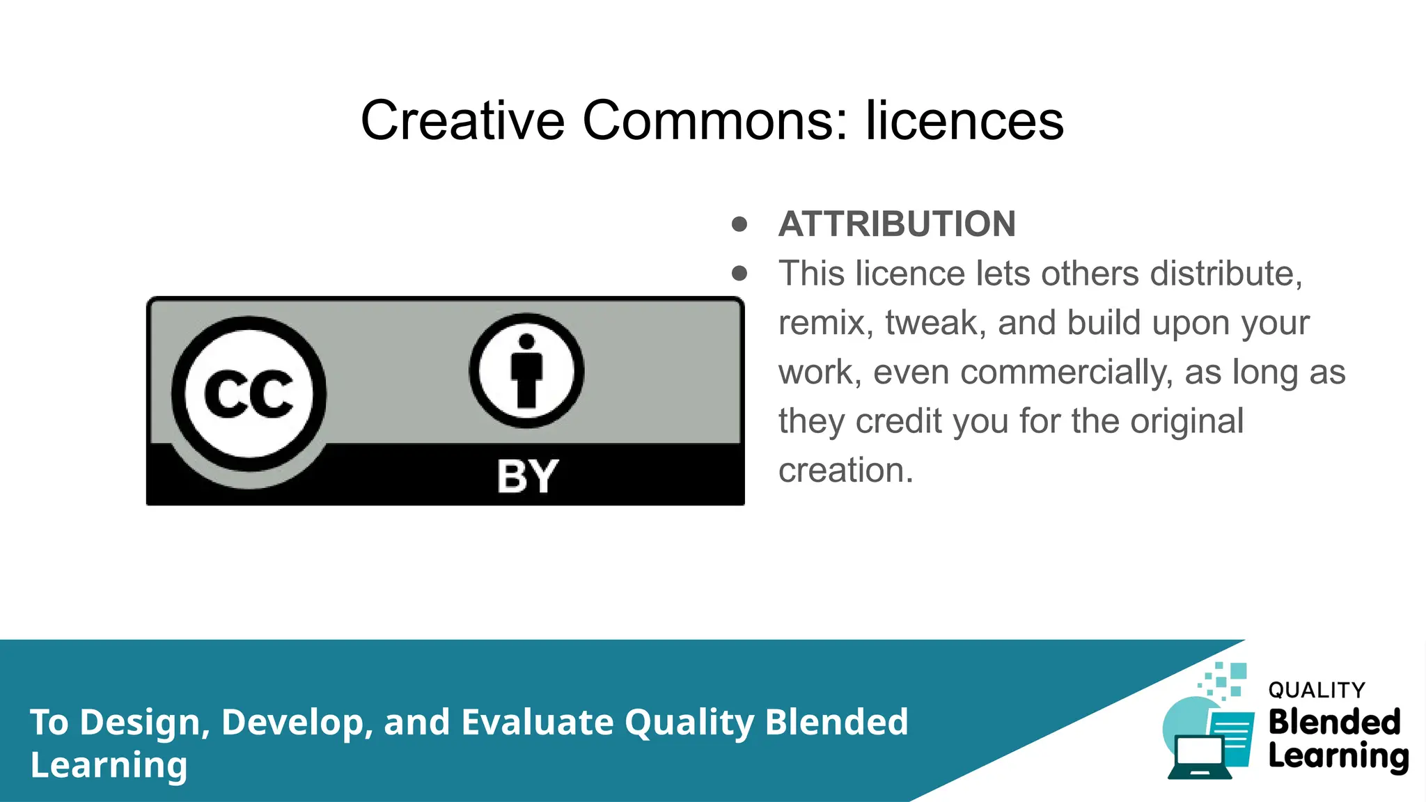 Creative Commons: licences
● ATTRIBUTION
● This licence lets others distribute,
remix, tweak, and build upon your
work, even commercially, as long as
they credit you for the original
creation.
To Design, Develop, and Evaluate Quality Blended
Learning
 