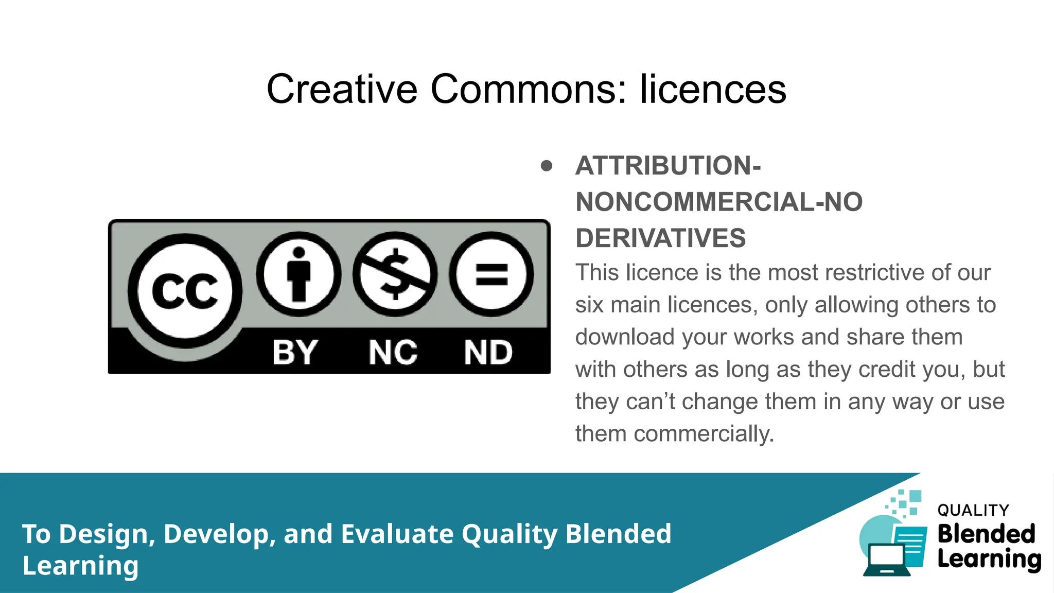 Creative Commons: licences
● ATTRIBUTION-
NONCOMMERCIAL-NO
DERIVATIVES
This licence is the most restrictive of our
six main licences, only allowing others to
download your works and share them
with others as long as they credit you, but
they can’t change them in any way or use
them commercially.
To Design, Develop, and Evaluate Quality Blended
Learning
 