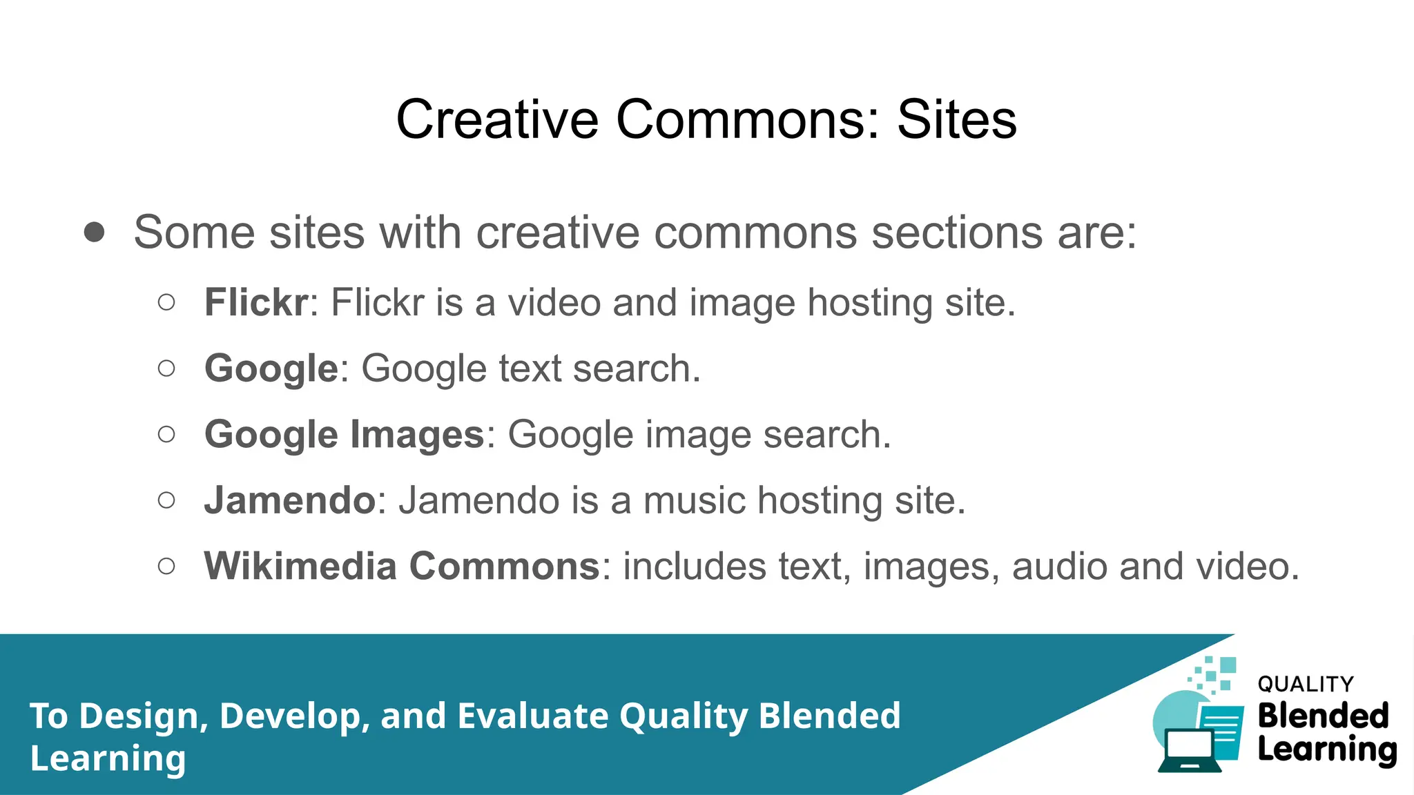 Creative Commons: Sites
● Some sites with creative commons sections are:
○ Flickr: Flickr is a video and image hosting site.
○ Google: Google text search.
○ Google Images: Google image search.
○ Jamendo: Jamendo is a music hosting site.
○ Wikimedia Commons: includes text, images, audio and video.
To Design, Develop, and Evaluate Quality Blended
Learning
 