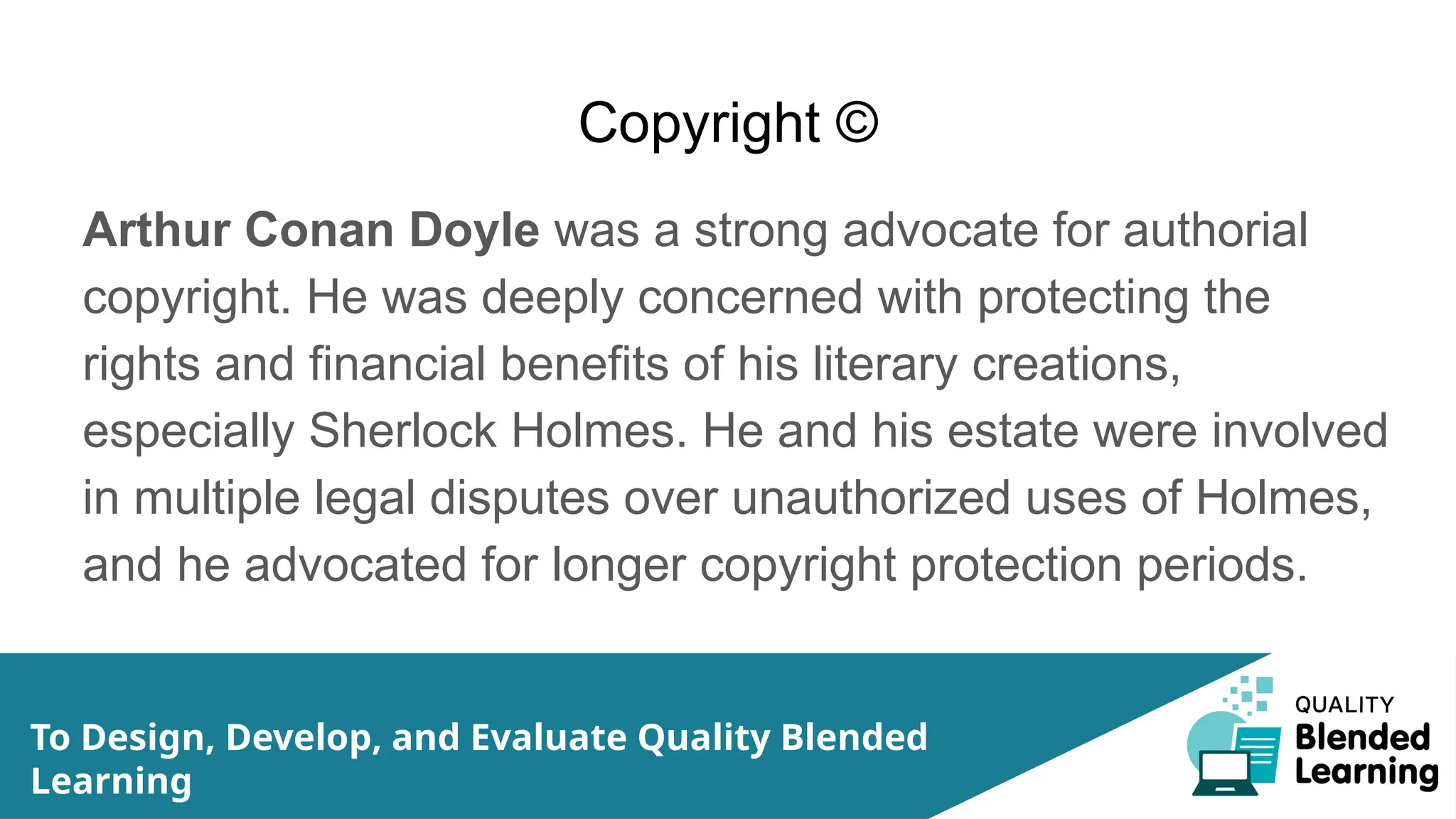 Copyright ©
Arthur Conan Doyle was a strong advocate for authorial
copyright. He was deeply concerned with protecting the
rights and financial benefits of his literary creations,
especially Sherlock Holmes. He and his estate were involved
in multiple legal disputes over unauthorized uses of Holmes,
and he advocated for longer copyright protection periods.
To Design, Develop, and Evaluate Quality Blended
Learning
 