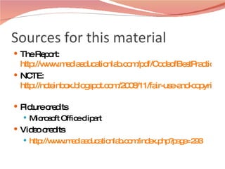 Sources for this material The Report:  http://www.mediaeducationlab.com/pdf/CodeofBestPracticesinFairUse.pdf NCTE:  http://ncteinbox.blogspot.com/2008/11/fair-use-and-copyright-for-educators.html   Picture credits Microsoft Office clipart  Video credits http://www.mediaeducationlab.com/index.php?page=293 