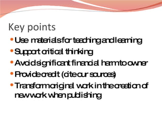 Key points Use  materials for teaching and learning Support critical thinking Avoid significant financial harm to owner  Provide credit (cite our sources) Transform original work in the creation of new work when publishing  