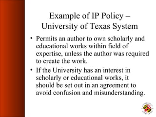 Example of IP Policy –
    University of Texas System
• Permits an author to own scholarly and
  educational works within field of
  expertise, unless the author was required
  to create the work.
• If the University has an interest in
  scholarly or educational works, it
  should be set out in an agreement to
  avoid confusion and misunderstanding.
 