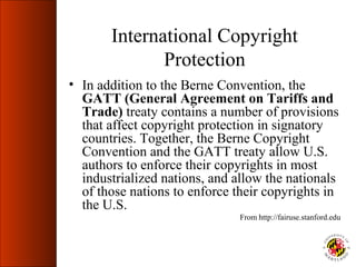 International Copyright
              Protection
• In addition to the Berne Convention, the
  GATT (General Agreement on Tariffs and
  Trade) treaty contains a number of provisions
  that affect copyright protection in signatory
  countries. Together, the Berne Copyright
  Convention and the GATT treaty allow U.S.
  authors to enforce their copyrights in most
  industrialized nations, and allow the nationals
  of those nations to enforce their copyrights in
  the U.S.
                               From http://fairuse.stanford.edu
 