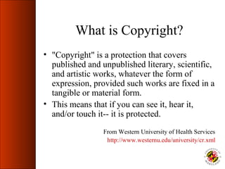 What is Copyright?
• "Copyright" is a protection that covers
  published and unpublished literary, scientific,
  and artistic works, whatever the form of
  expression, provided such works are fixed in a
  tangible or material form.
• This means that if you can see it, hear it,
  and/or touch it-- it is protected.
                 From Western University of Health Services
                  http://www.westernu.edu/university/cr.xml
 