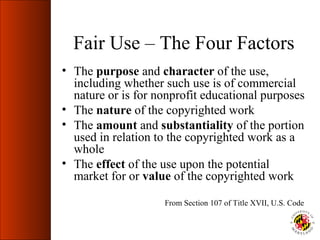 Fair Use – The Four Factors
• The purpose and character of the use,
  including whether such use is of commercial
  nature or is for nonprofit educational purposes
• The nature of the copyrighted work
• The amount and substantiality of the portion
  used in relation to the copyrighted work as a
  whole
• The effect of the use upon the potential
  market for or value of the copyrighted work

                    From Section 107 of Title XVII, U.S. Code
 