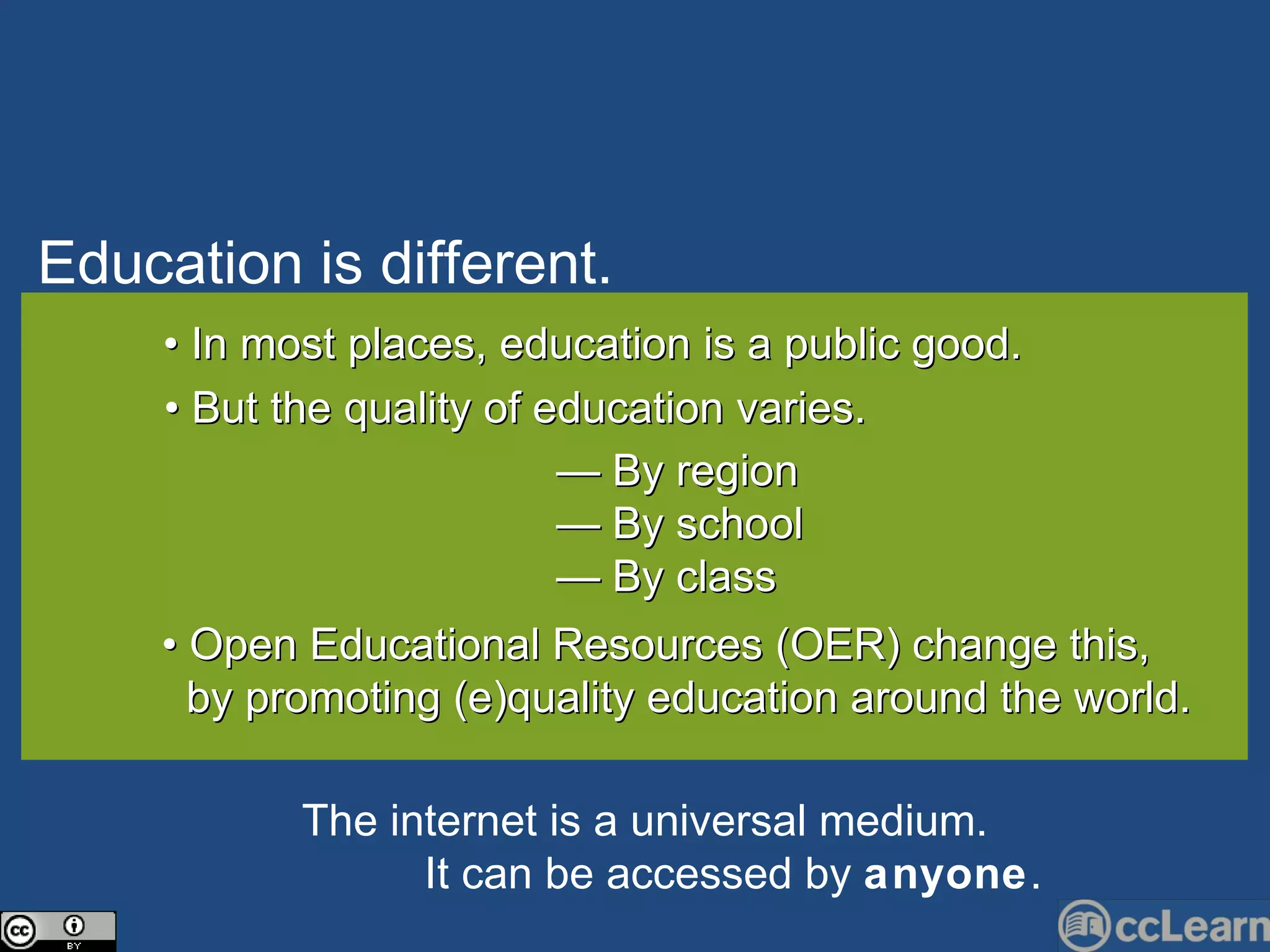 Edu c ation is different. Text •  In most places, education is a public good. •  But the quality of education varies. —  By region —  By school —  By class •  Open Educational Resources (OER) change this,  by promoting (e)quality education around the world. The internet is a universal medium.   It  c an be   a cc essed by  anyone . 