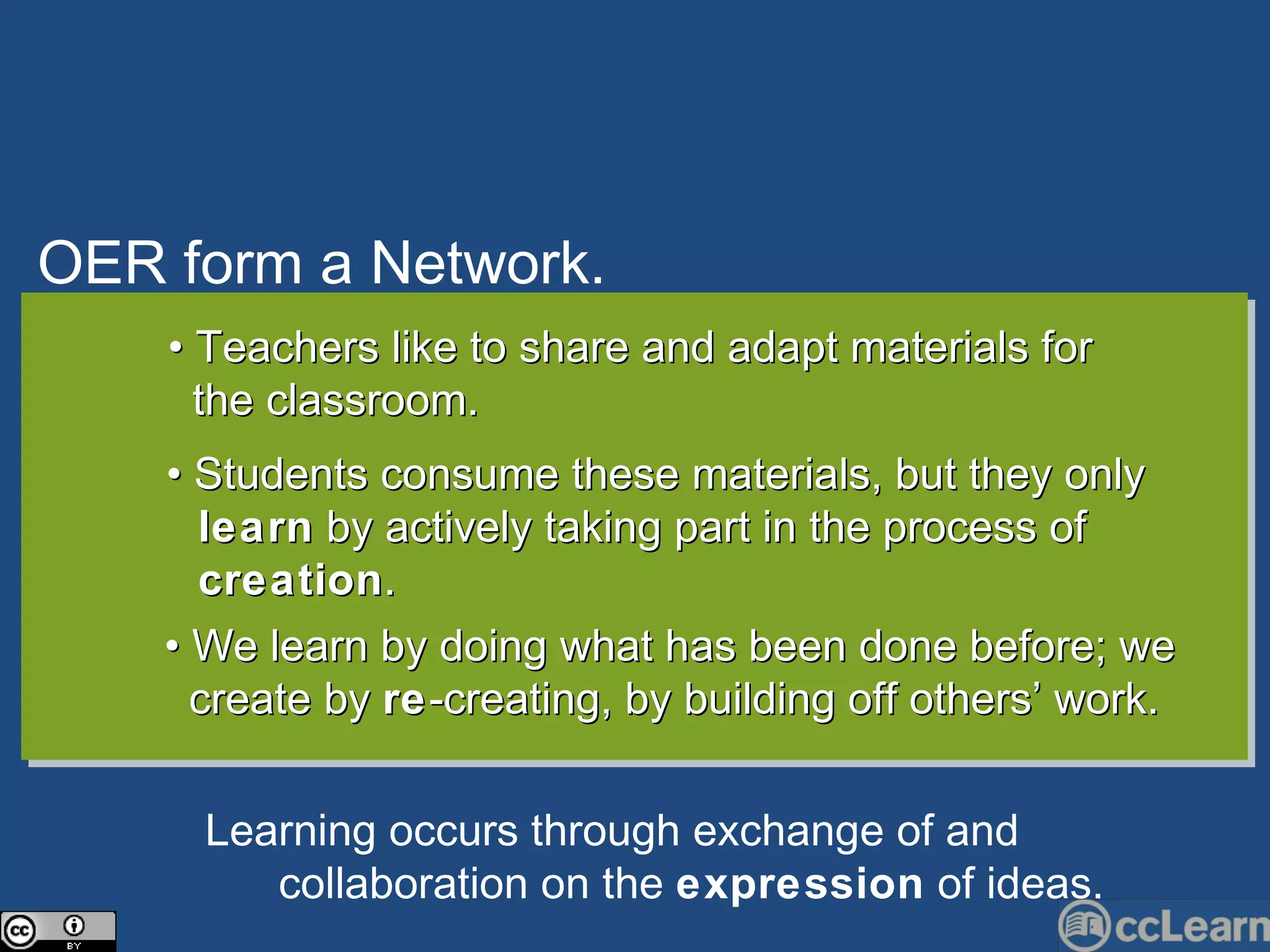 OER form a Network. Text •  Teachers like to share and adapt materials for  the classroom. •  Students consume these materials, but they only  learn  by actively taking part in the process of  creation .  •  We learn by doing what has been done before; we  create by  re -creating, by building off others’ work. Learning o cc urs through ex c hange of and  c ollaboration on the  expression  of ideas. 