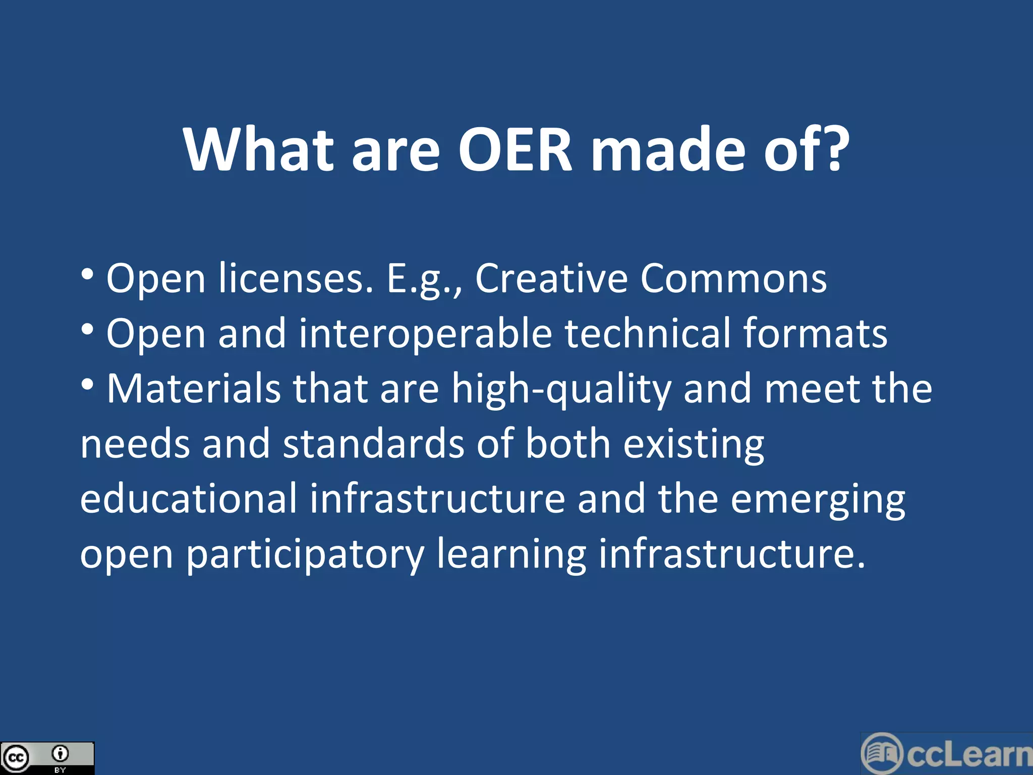 What are OER made of? Open licenses. E.g., Creative Commons Open and interoperable technical formats Materials that are high-quality and meet the needs and standards of both existing educational infrastructure and the emerging open participatory learning infrastructure. 