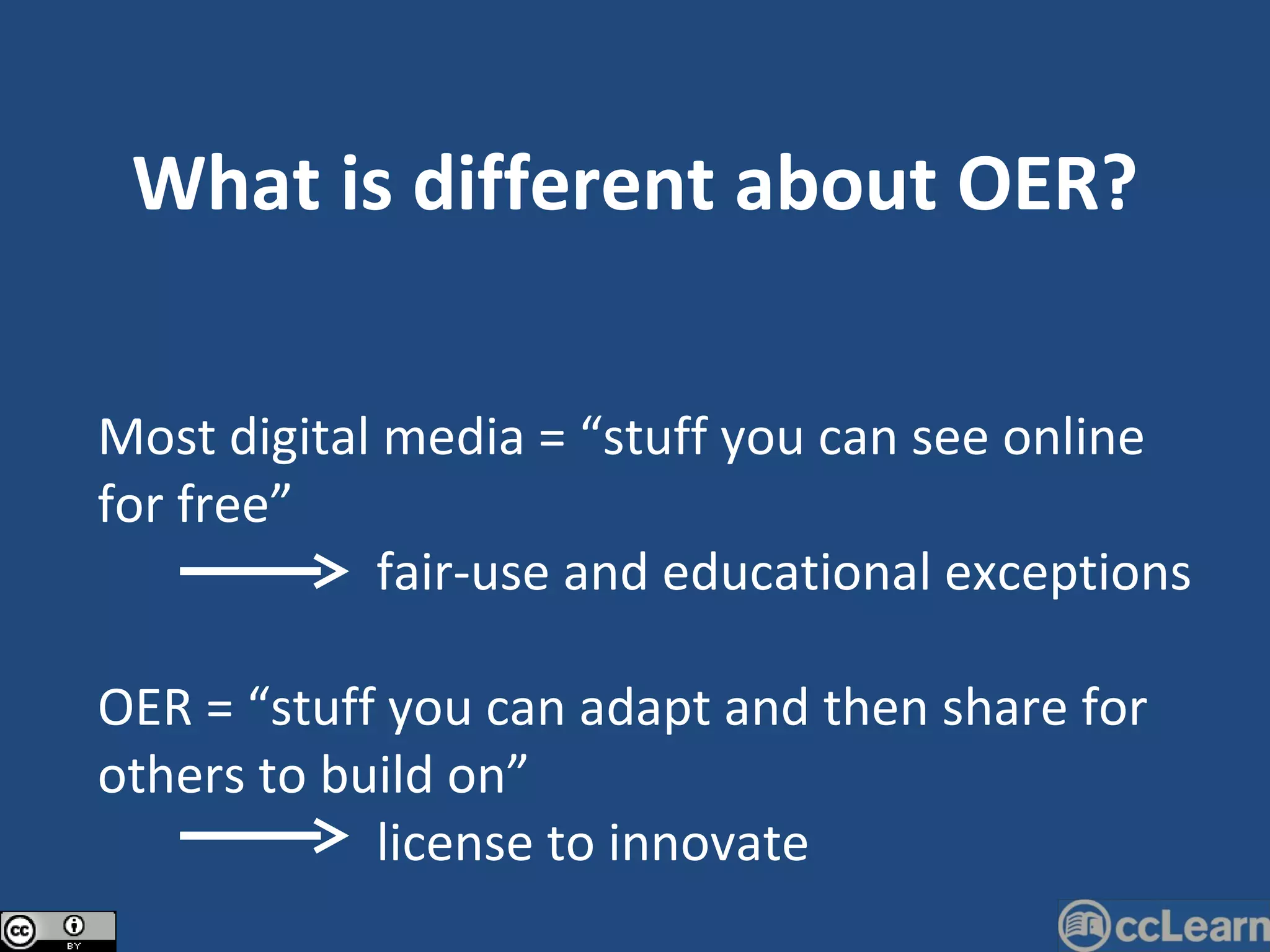 What is different about OER? Most digital media = “stuff you can see online for free”   fair-use and educational exceptions OER = “stuff you can adapt and then share for others to build on”   license to innovate 