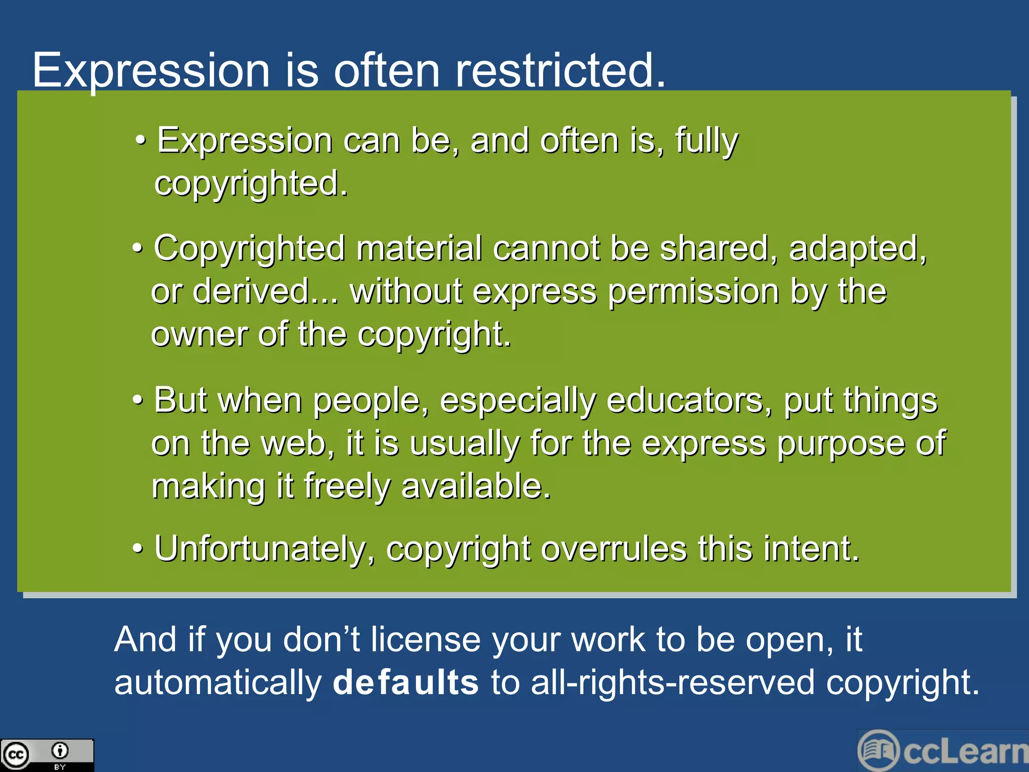 Expression is often restri c ted. Text •  Expression can be, and often is, fully  copyrighted. •  Copyrighted material cannot be shared, adapted,  or derived... without express permission by the owner of the copyright.  •  But when people, especially educators, put things  on the web, it is usually for the express purpose of  making it freely available. •  Unfortunately, copyright overrules this intent.  And if you don’t li c ense your work to be open, it automati c ally  defaults  to all-rights-reserved  c opyright. 