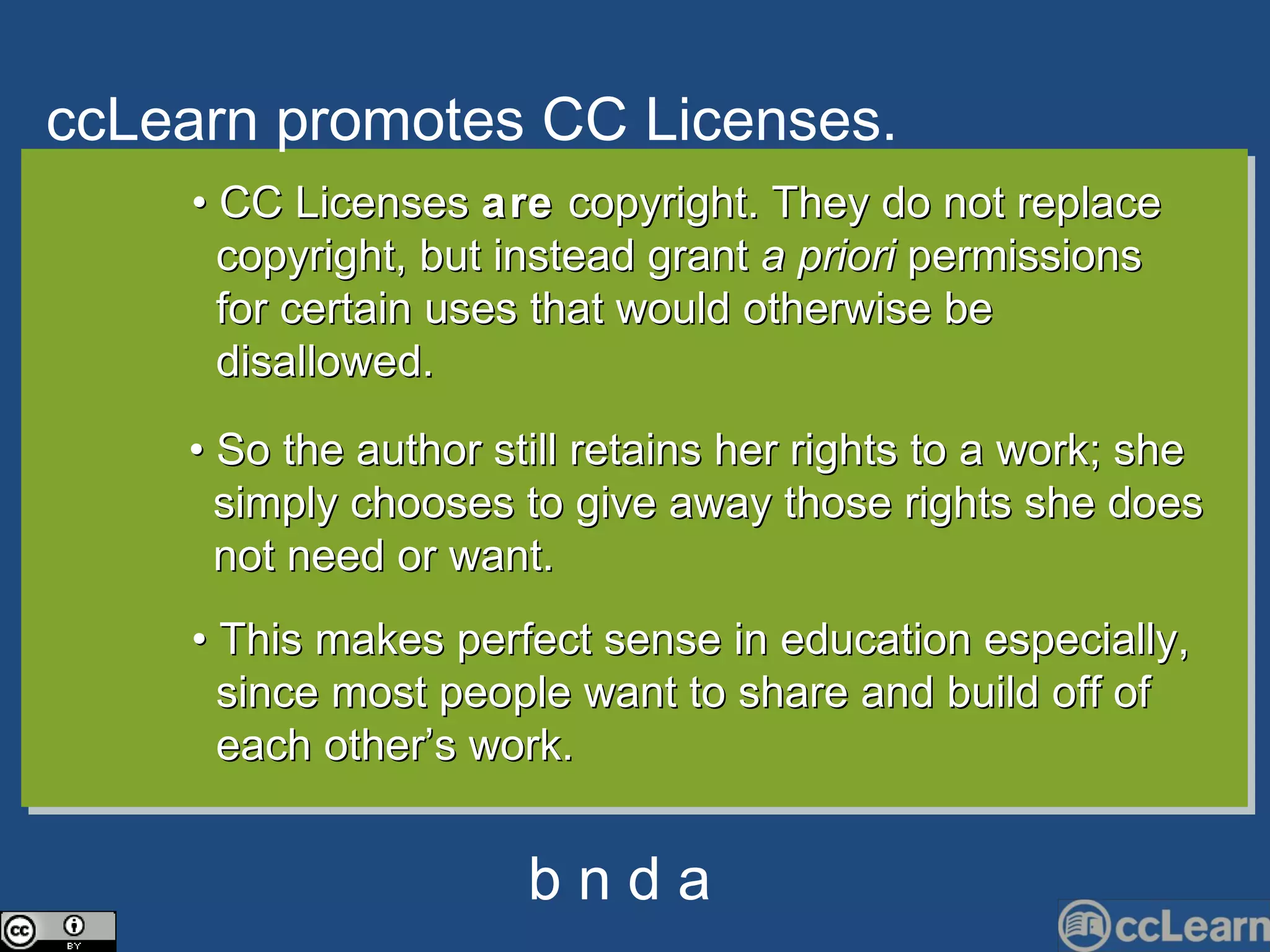 cc Learn promotes CC Li c enses. Text •  CC Licenses  are  copyright. They do not replace  copyright, but instead grant  a priori  permissions  for certain uses that would otherwise be  disallowed. •  So the author still retains her rights to a work; she  simply chooses to give away those rights she does  not need or want. •  This makes perfect sense in education especially,  since most people want to share and build off of  each other’s work.  b n d a 
