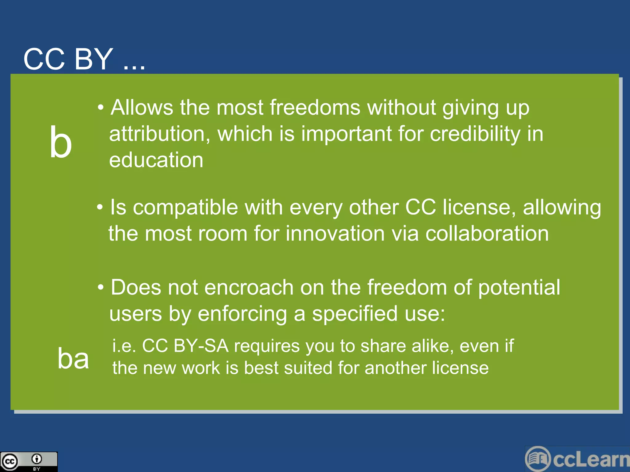 CC  BY ... Text •  Allows the most freedoms without giving up  attribution, which is important for credibility in  education •  Is compatible with every other CC license, allowing  the most room for innovation via collaboration b •  Does not encroach on the freedom of potential  users by enforcing a specified use: i.e. CC BY-SA requires you to share alike, even if  the new work is best suited for another license ba 