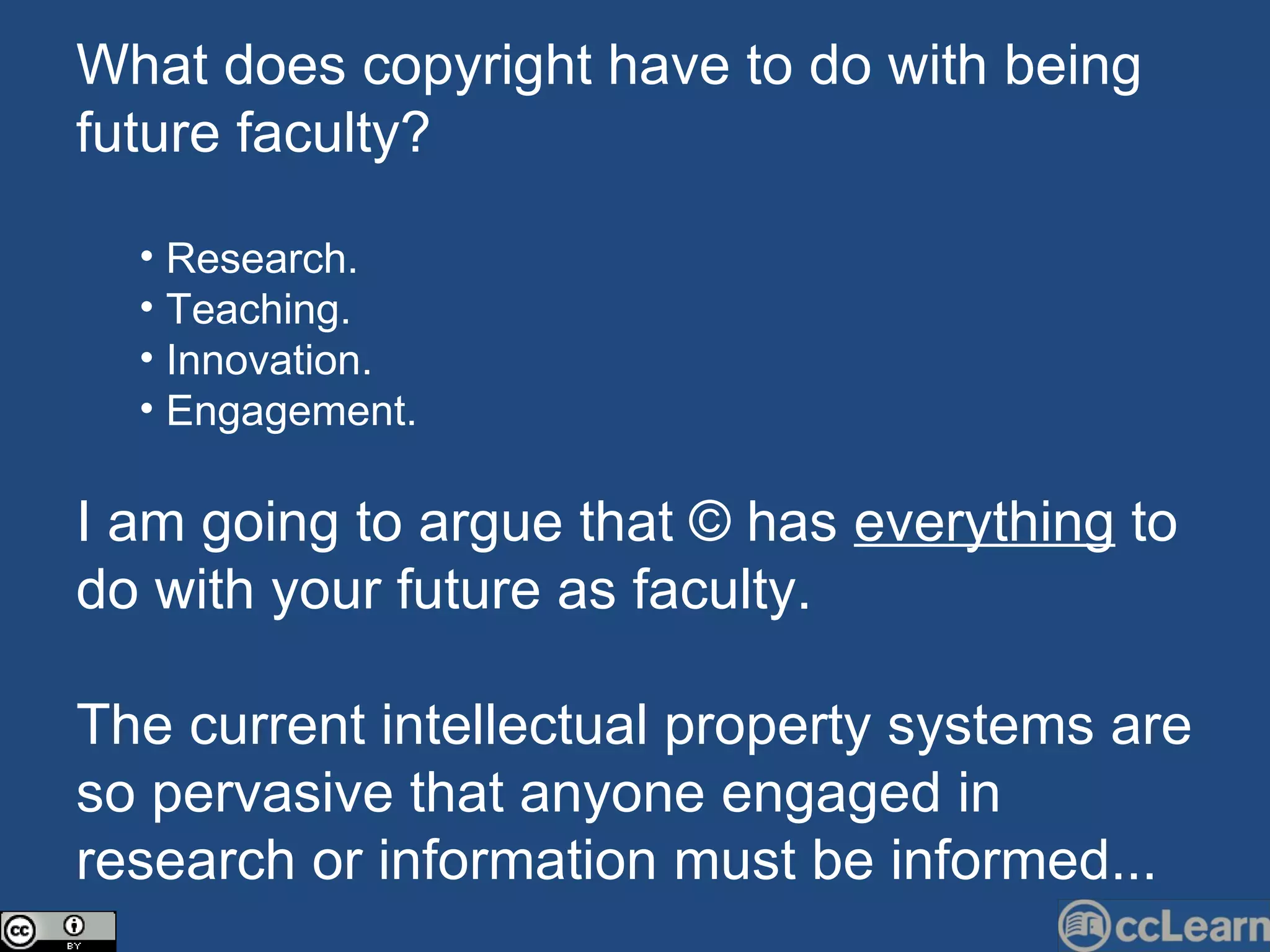 What does copyright have to do with being future faculty? Research. Teaching. Innovation. Engagement. I am going to argue that © has  everything  to do with your future as faculty. The current intellectual property systems are so pervasive that anyone engaged in research or information must be informed... 