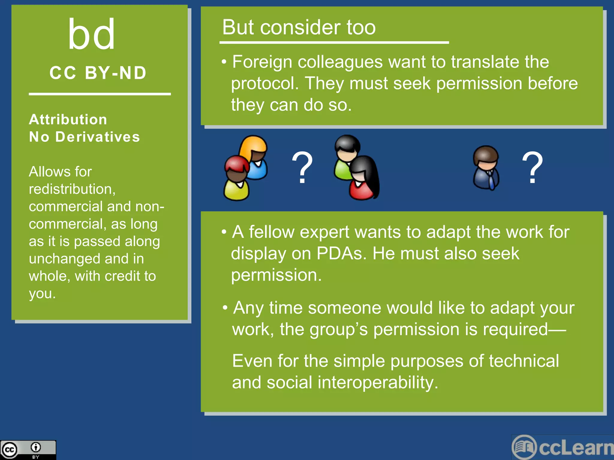 CC BY-ND Attribution  No Derivatives  Allows for redistribution, commercial and non-commercial, as long as it is passed along unchanged and in whole, with credit to you. b   d But consider too •  Foreign colleagues want to translate the  protocol. They must seek permission before  they can do so.  ? •  Any time someone would like to adapt your  work, the group’s permission is required—  Even for the simple purposes of technical  and social interoperability. •  A fellow expert wants to adapt the work for  display on PDAs. He must also seek permission. ? 