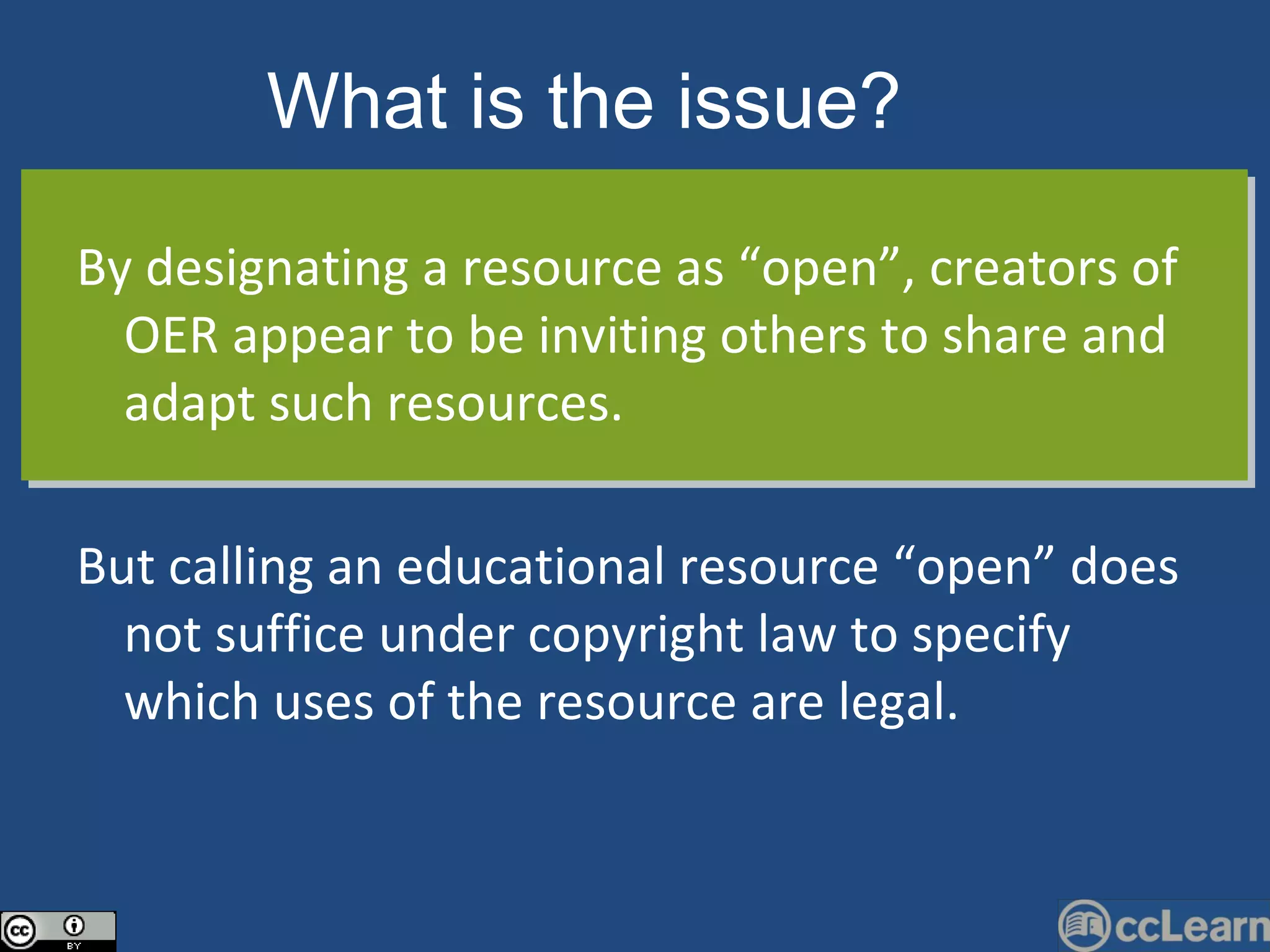 By designating a resource as “open”, creators of OER appear to be inviting others to share and adapt such resources.  But calling an educational resource “open” does not suffice under copyright law to specify which uses of the resource are legal. What is the issue?   