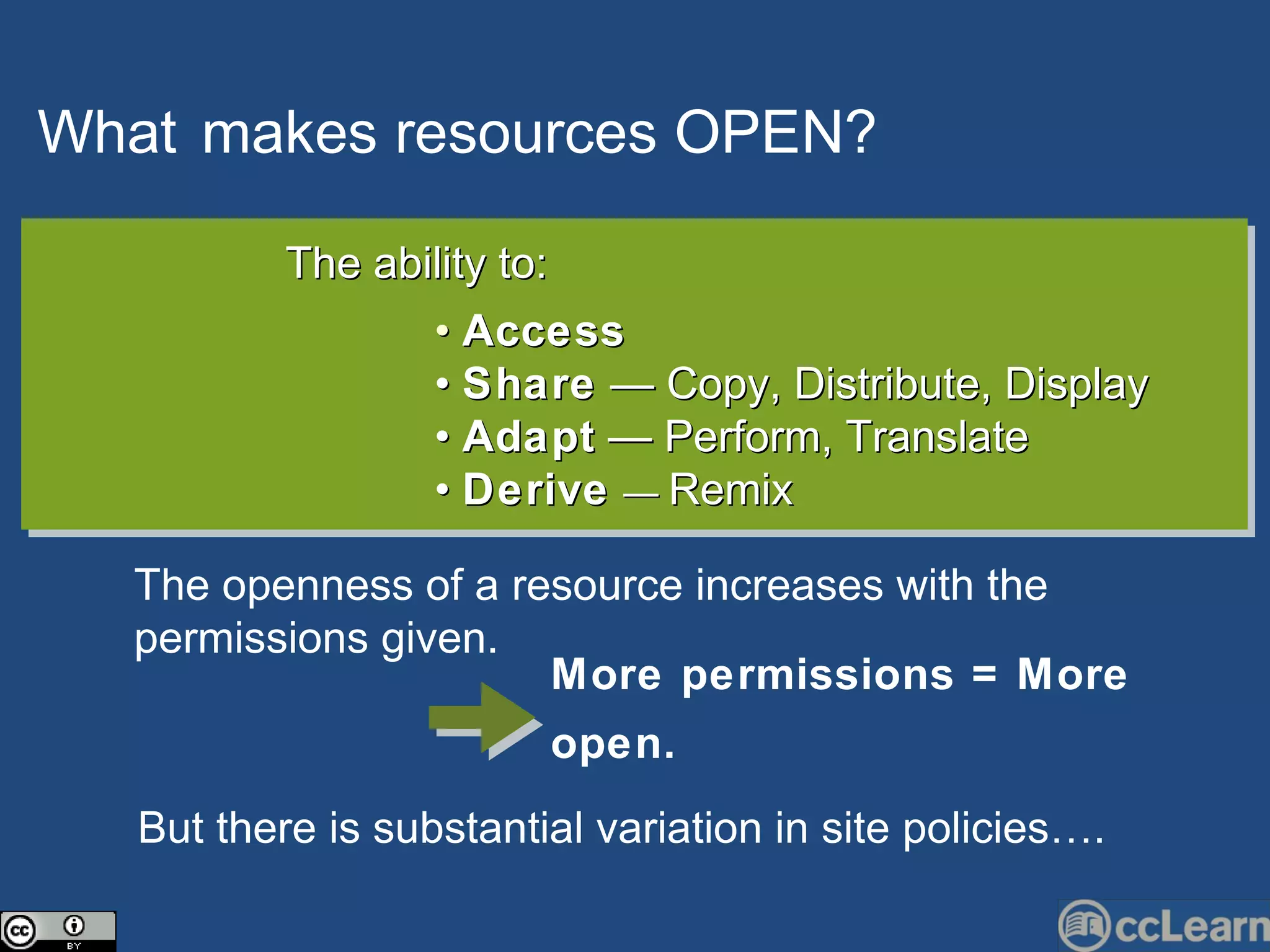 What   makes  resources   OPEN?   Text The ability to: •  Access   •  Share  — Copy, Distribute, Display •  Adapt  — Perform, Translate  •  Derive   —  Remix The openness of a resource increases with the permissions given.  But there is substantial variation in site policies…. More permissions = More open.   