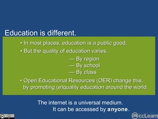 Edu c ation is different. Text •  In most places, education is a public good. •  But the quality of education varies. —  By region —  By school —  By class •  Open Educational Resources (OER) change this,  by promoting (e)quality education around the world. The internet is a universal medium.   It  c an be   a cc essed by  anyone . 