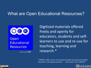 Text What are Open Edu c ational Resour c es?  Michael Reschke  cba Digitized materials offered freely and openly for educators, students and self-learners to use and re-use for teaching, learning and research.*  *UNESCO. 2002.  Forum on the impact of Open Courseware for higher education in developing countries.  Final report.  Paris: UNESCO. 