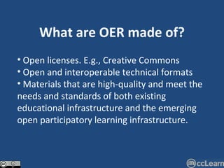 What are OER made of? Open licenses. E.g., Creative Commons Open and interoperable technical formats Materials that are high-quality and meet the needs and standards of both existing educational infrastructure and the emerging open participatory learning infrastructure. 