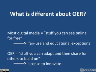 What is different about OER? Most digital media = “stuff you can see online for free”   fair-use and educational exceptions OER = “stuff you can adapt and then share for others to build on”   license to innovate 