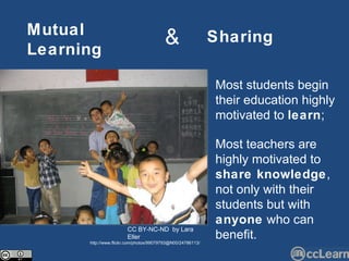 Mutual   Learning Sharing & Most students begin their education highly motivated to  learn ; Most teachers are highly motivated to  share knowledge , not only with their students but with  anyone  who can benefit. CC BY-NC-ND  by Lara Eller http://www.flickr.com/photos/99079793@N00/24786113/ 