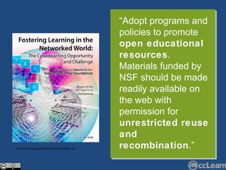 “ Adopt programs and policies to promote  open educational resources . Materials funded by NSF should be made readily available on the web with permission for  unrestricted reuse and recombination .” http://www.nsf.gov/pubs/2008/nsf08204/nsf08204.pdf 