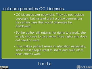 cc Learn promotes CC Li c enses. Text •  CC Licenses  are  copyright. They do not replace  copyright, but instead grant  a priori  permissions  for certain uses that would otherwise be  disallowed. •  So the author still retains her rights to a work; she  simply chooses to give away those rights she does  not need or want. •  This makes perfect sense in education especially,  since most people want to share and build off of  each other’s work.  b n d a 
