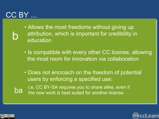 CC  BY ... Text •  Allows the most freedoms without giving up  attribution, which is important for credibility in  education •  Is compatible with every other CC license, allowing  the most room for innovation via collaboration b •  Does not encroach on the freedom of potential  users by enforcing a specified use: i.e. CC BY-SA requires you to share alike, even if  the new work is best suited for another license ba 