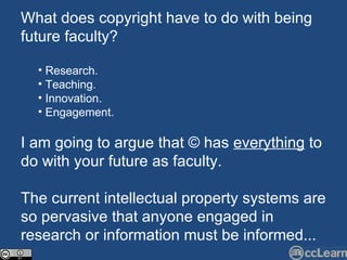 What does copyright have to do with being future faculty? Research. Teaching. Innovation. Engagement. I am going to argue that © has  everything  to do with your future as faculty. The current intellectual property systems are so pervasive that anyone engaged in research or information must be informed... 