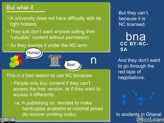 But what if  •  A university does not have difficulty with its  right holders.  •  So they license it under the NC term.  This is a bad reason to use NC because: •  They just don’t want anyone selling their  “ valuable” content without permission.  n •  People only buy content if they can’t  access the free version, or if they want to  access it differently. i.e. A publishing co. decides to make  hardcopies available at minimal prices  (to recover printing costs) to students in Ghana! CC BY-NC-SA b   n   a But they can’t, because it is NC licensed.  And they don’t want to go through the red tape of negotiations. Hurray! Boo! 