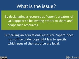 By designating a resource as “open”, creators of OER appear to be inviting others to share and adapt such resources.  But calling an educational resource “open” does not suffice under copyright law to specify which uses of the resource are legal. What is the issue?   