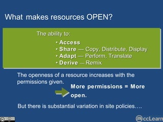 What   makes  resources   OPEN?   Text The ability to: •  Access   •  Share  — Copy, Distribute, Display •  Adapt  — Perform, Translate  •  Derive   —  Remix The openness of a resource increases with the permissions given.  But there is substantial variation in site policies…. More permissions = More open.   