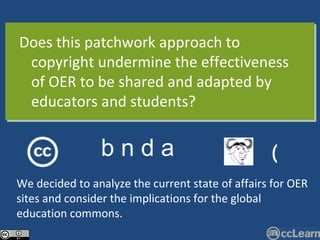 Does this patchwork approach to copyright undermine the effectiveness of OER to be shared and adapted by educators and students? b n d a © We decided to analyze the current state of affairs for OER sites and consider the implications for the global education commons. 