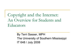 Copyright and the Internet: An Overview for Students and Educators By Terri Sasser, MPH The University of Southern Mississippi IT 648 / July 2008 