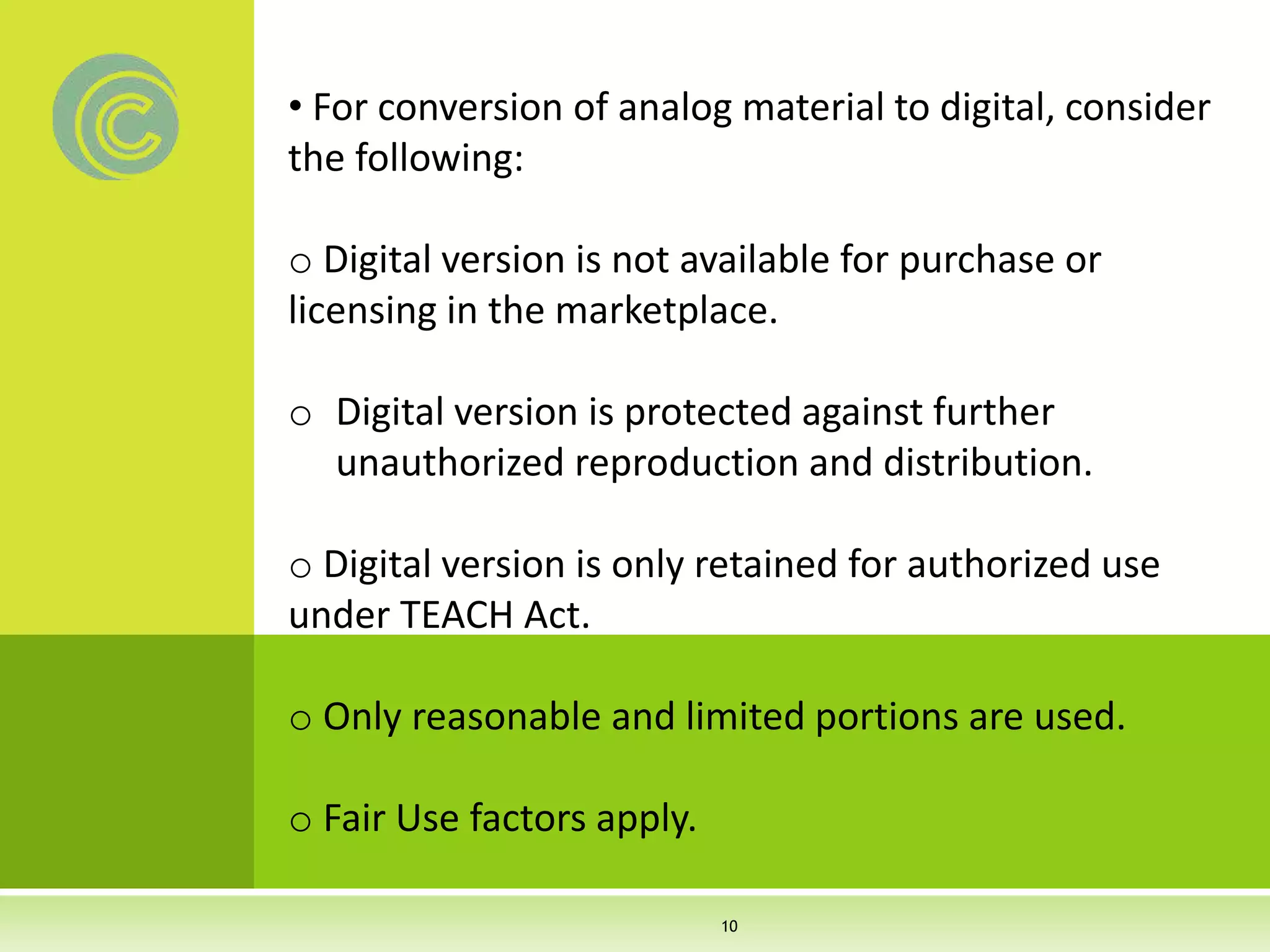 • For conversion of analog material to digital, consider
the following:
o Digital version is not available for purchase or
licensing in the marketplace.
o Digital version is protected against further
unauthorized reproduction and distribution.
o Digital version is only retained for authorized use
under TEACH Act.
o Only reasonable and limited portions are used.
o Fair Use factors apply.
10
 