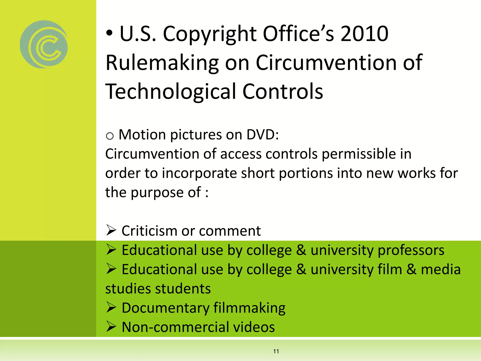 • U.S. Copyright Office’s 2010
Rulemaking on Circumvention of
Technological Controls
o Motion pictures on DVD:
Circumvention of access controls permissible in
order to incorporate short portions into new works for
the purpose of :
 Criticism or comment
 Educational use by college & university professors
 Educational use by college & university film & media
studies students
 Documentary filmmaking
 Non-commercial videos
11
 