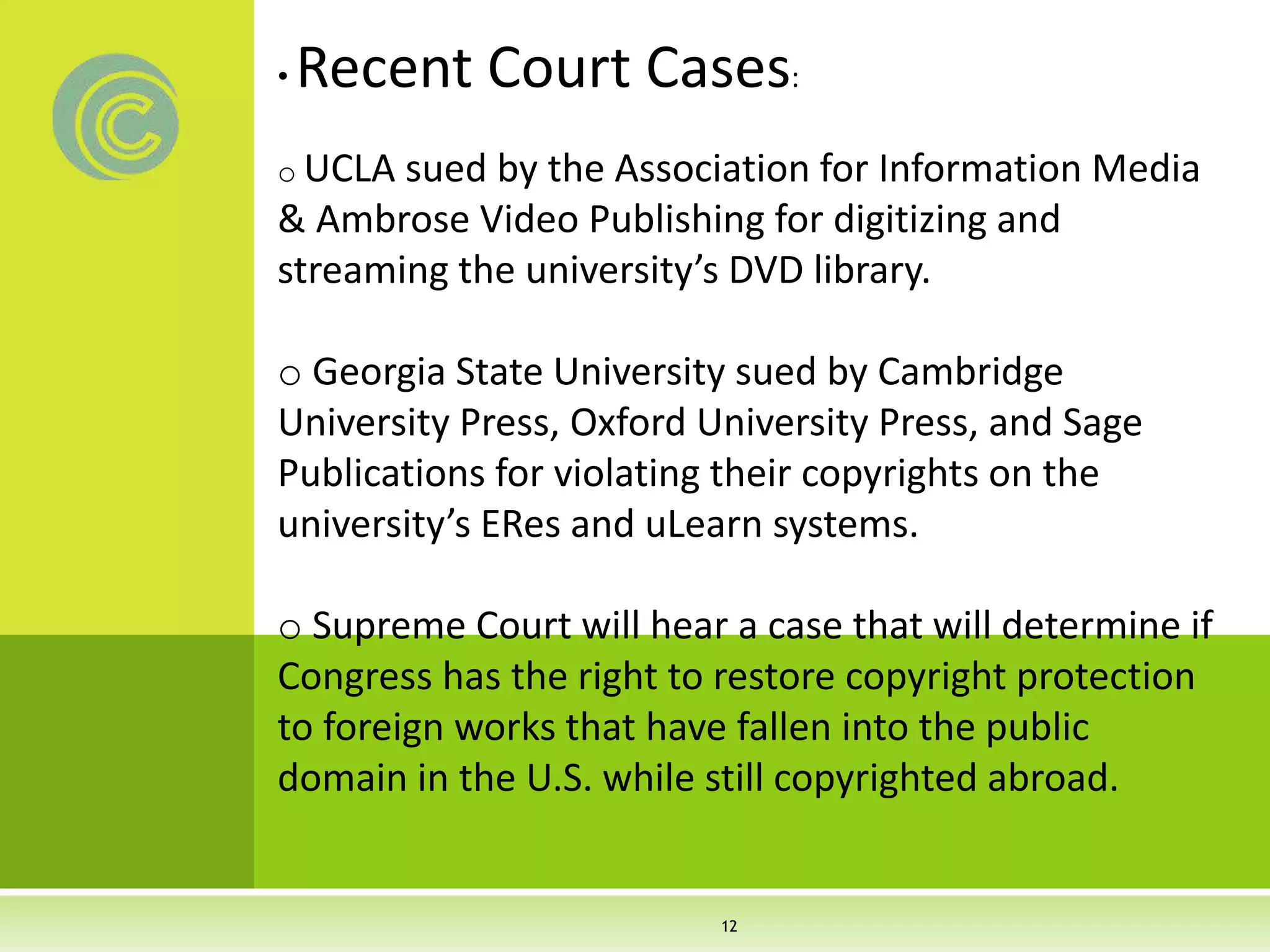 • Recent Court Cases:
o UCLA sued by the Association for Information Media
& Ambrose Video Publishing for digitizing and
streaming the university’s DVD library.
o Georgia State University sued by Cambridge
University Press, Oxford University Press, and Sage
Publications for violating their copyrights on the
university’s ERes and uLearn systems.
o Supreme Court will hear a case that will determine if
Congress has the right to restore copyright protection
to foreign works that have fallen into the public
domain in the U.S. while still copyrighted abroad.
12
 