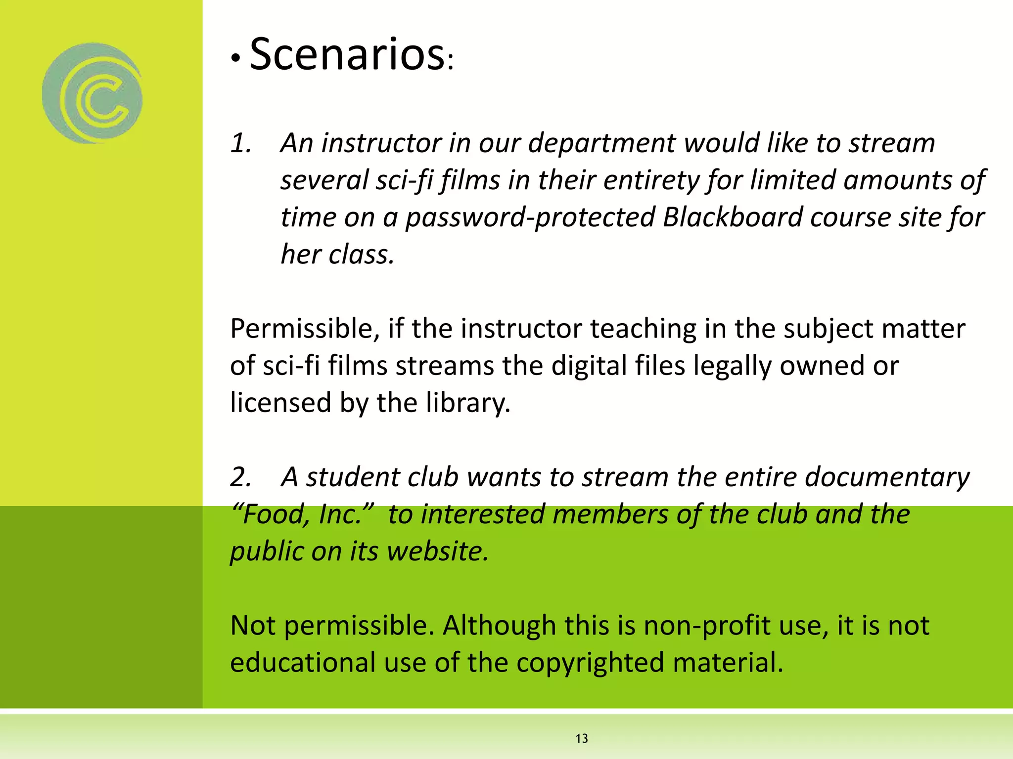 • Scenarios:
1. An instructor in our department would like to stream
several sci-fi films in their entirety for limited amounts of
time on a password-protected Blackboard course site for
her class.
Permissible, if the instructor teaching in the subject matter
of sci-fi films streams the digital files legally owned or
licensed by the library.
2. A student club wants to stream the entire documentary
“Food, Inc.” to interested members of the club and the
public on its website.
Not permissible. Although this is non-profit use, it is not
educational use of the copyrighted material.
13
 