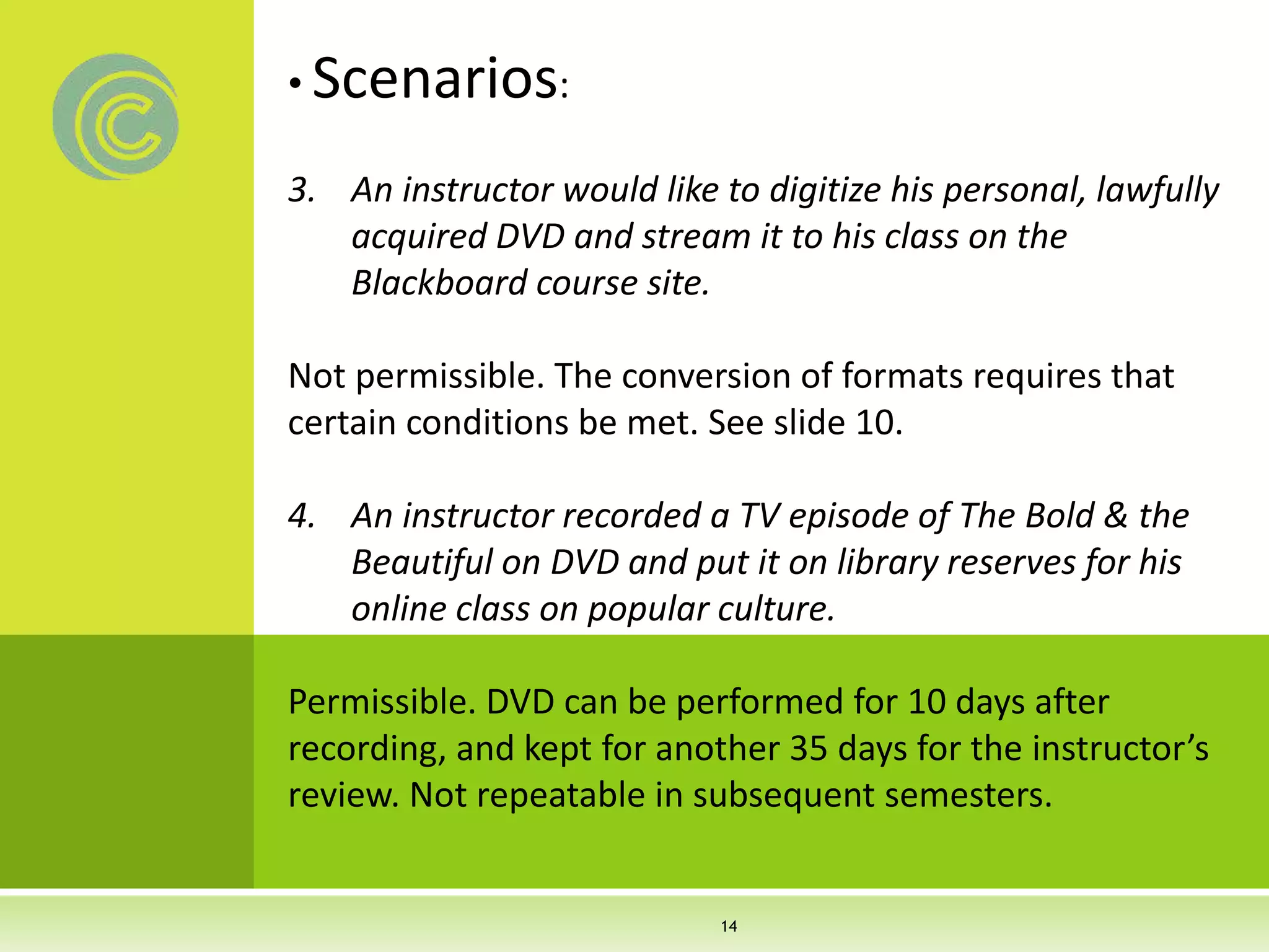 • Scenarios:
3. An instructor would like to digitize his personal, lawfully
acquired DVD and stream it to his class on the
Blackboard course site.
Not permissible. The conversion of formats requires that
certain conditions be met. See slide 10.
4. An instructor recorded a TV episode of The Bold & the
Beautiful on DVD and put it on library reserves for his
online class on popular culture.
Permissible. DVD can be performed for 10 days after
recording, and kept for another 35 days for the instructor’s
review. Not repeatable in subsequent semesters.
14
 