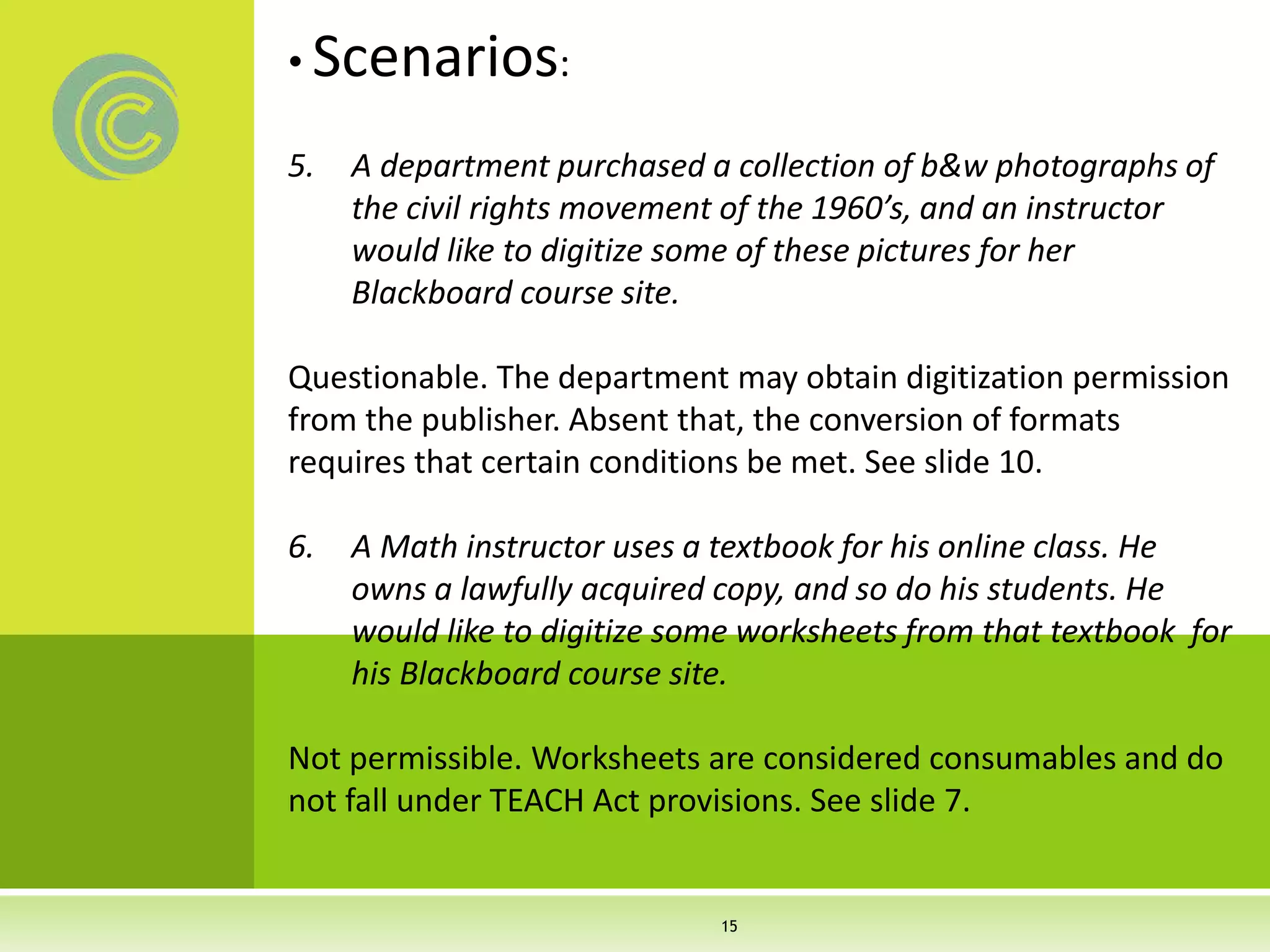 • Scenarios:
5. A department purchased a collection of b&w photographs of
the civil rights movement of the 1960’s, and an instructor
would like to digitize some of these pictures for her
Blackboard course site.
Questionable. The department may obtain digitization permission
from the publisher. Absent that, the conversion of formats
requires that certain conditions be met. See slide 10.
6. A Math instructor uses a textbook for his online class. He
owns a lawfully acquired copy, and so do his students. He
would like to digitize some worksheets from that textbook for
his Blackboard course site.
Not permissible. Worksheets are considered consumables and do
not fall under TEACH Act provisions. See slide 7.
15
 