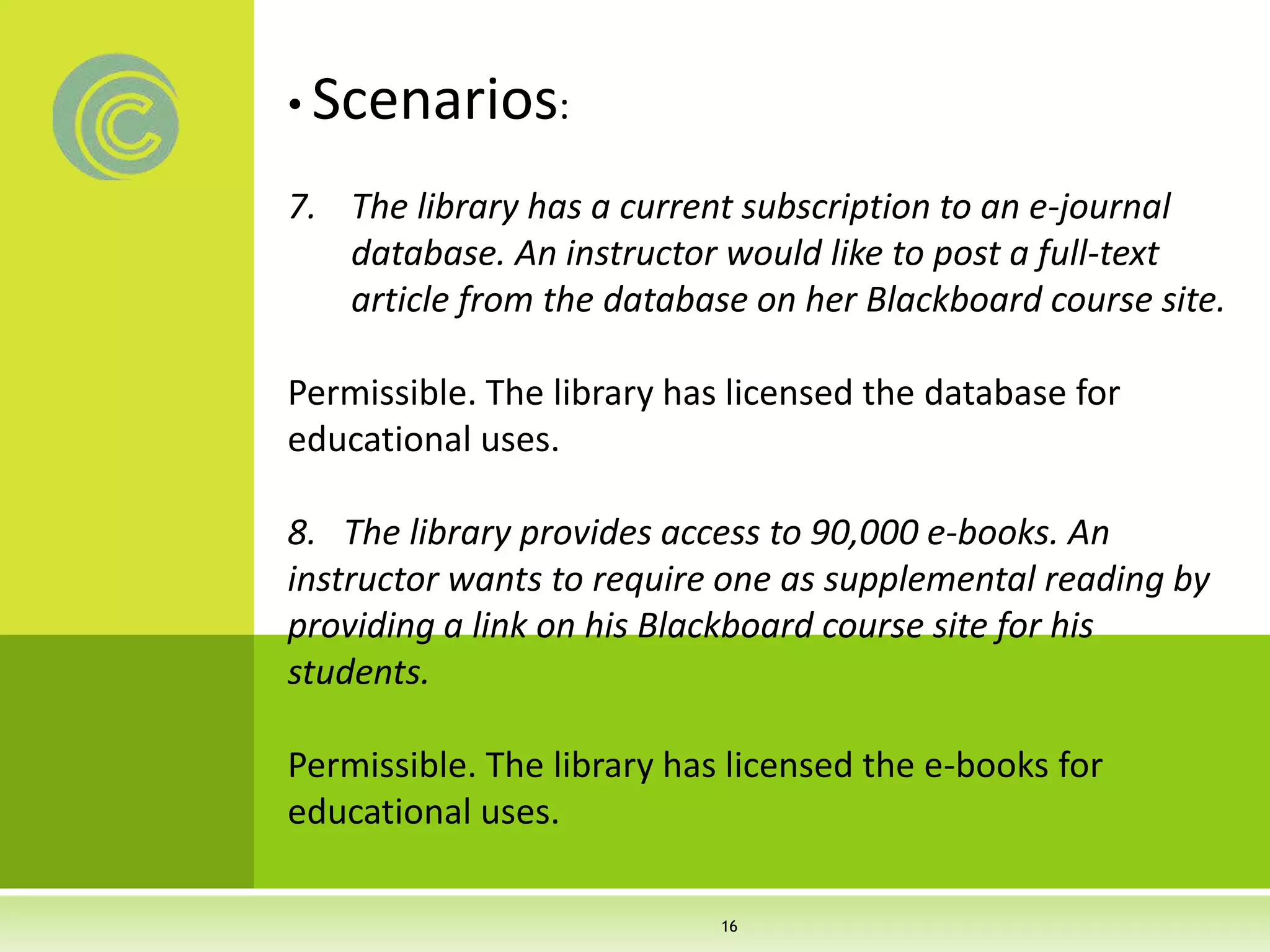 • Scenarios:
7. The library has a current subscription to an e-journal
database. An instructor would like to post a full-text
article from the database on her Blackboard course site.
Permissible. The library has licensed the database for
educational uses.
8. The library provides access to 90,000 e-books. An
instructor wants to require one as supplemental reading by
providing a link on his Blackboard course site for his
students.
Permissible. The library has licensed the e-books for
educational uses.
16
 
