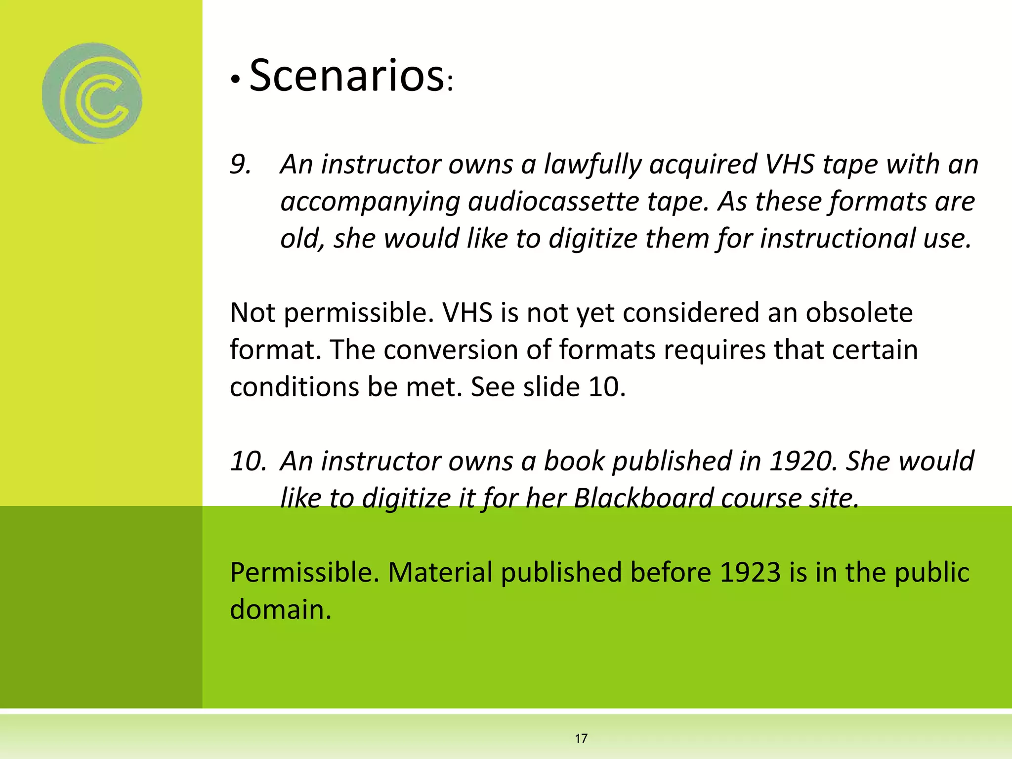 • Scenarios:
9. An instructor owns a lawfully acquired VHS tape with an
accompanying audiocassette tape. As these formats are
old, she would like to digitize them for instructional use.
Not permissible. VHS is not yet considered an obsolete
format. The conversion of formats requires that certain
conditions be met. See slide 10.
10. An instructor owns a book published in 1920. She would
like to digitize it for her Blackboard course site.
Permissible. Material published before 1923 is in the public
domain.
17
 