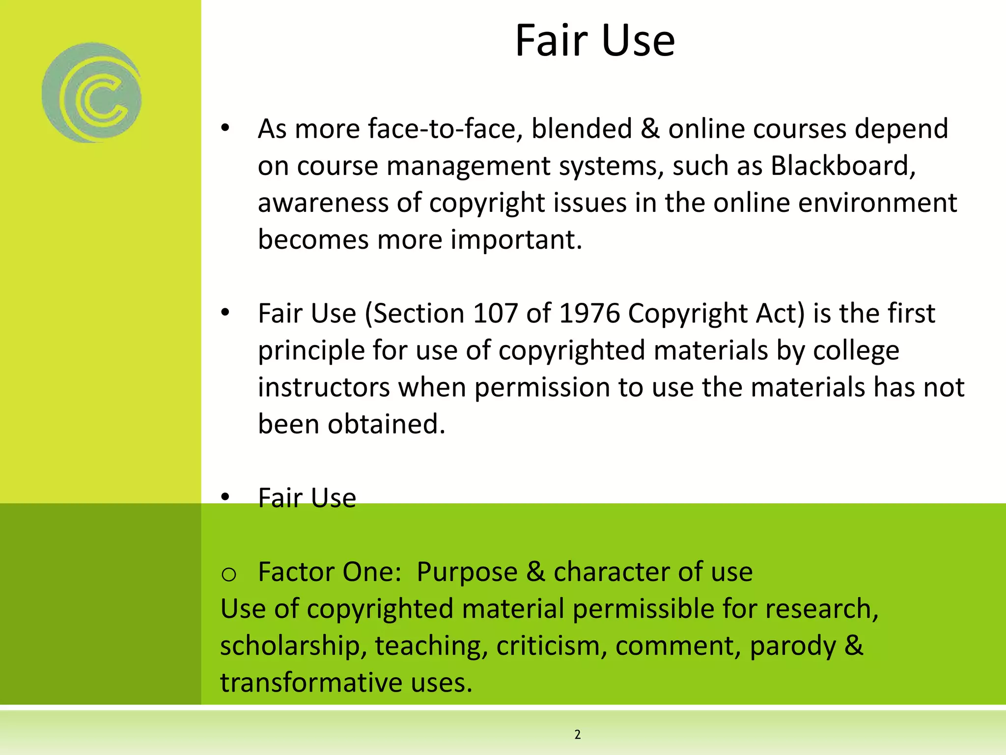 Fair Use
• As more face-to-face, blended & online courses depend
on course management systems, such as Blackboard,
awareness of copyright issues in the online environment
becomes more important.
• Fair Use (Section 107 of 1976 Copyright Act) is the first
principle for use of copyrighted materials by college
instructors when permission to use the materials has not
been obtained.
• Fair Use
o Factor One: Purpose & character of use
Use of copyrighted material permissible for research,
scholarship, teaching, criticism, comment, parody &
transformative uses.
2
 