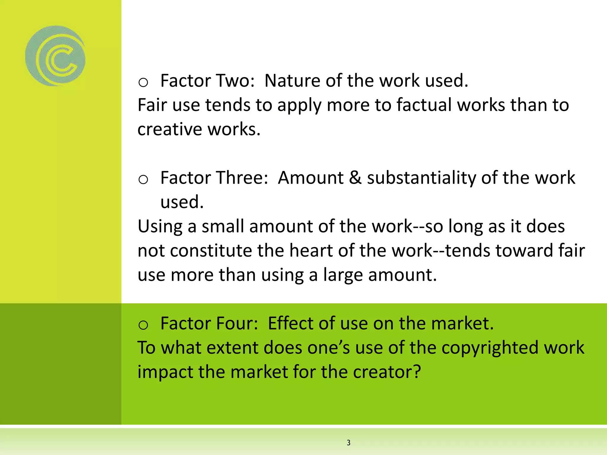 o Factor Two: Nature of the work used.
Fair use tends to apply more to factual works than to
creative works.
o Factor Three: Amount & substantiality of the work
used.
Using a small amount of the work--so long as it does
not constitute the heart of the work--tends toward fair
use more than using a large amount.
o Factor Four: Effect of use on the market.
To what extent does one’s use of the copyrighted work
impact the market for the creator?
3
 